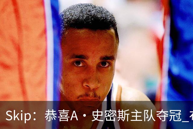Skip：恭喜A·史密斯主队夺冠 布伦森是史上最强小个子